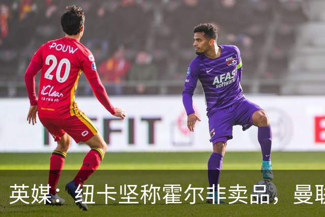 英媒：纽卡坚称霍尔非卖品，曼联转移目标，斯凯利是选择之一